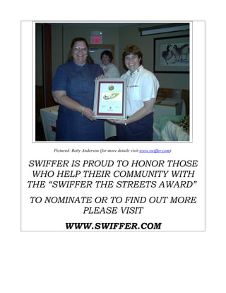 Pictured: Betty Anderson (for more details visit www.swiffer.com)


SWIFFER IS PROUD TO HONOR THOSE
 WHO HELP THEIR COMMUNITY WITH
THE “SWIFFER THE STREETS AWARD”
TO NOMINATE OR TO FIND OUT MORE
         PLEASE VISIT
         WWW.SWIFFER.COM
 