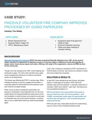 www.gocanvas.com
CASE STUDY:
PIKESVILE VOLUNTEER FIRE COMPANY IMPROVES
PROCESSES BY GOING PAPERLESS
Industry: Fire Safety
Pikesville Volunteer Fire Company (PVFC) has been protecting Pikesville, Maryland since 1897. As the second
oldest volunteer fire department in Baltimore county, it is the only station in Baltimore County that operates an
engine, tower, heavy rescue squad, and medic, offering a full range of fire suppression, rescue and EMS services
for the community.
Though much has changed since 1897, record keeping has
continued on paper. Yet, with a fully volunteer force, paper
record management has become a heavier and heavier
burden for the department.
This burden was affecting the PVFC in various ways. When
members would go out and buy supplies for the station, it
could take weeks for reimbursement (if the treasurer could
even read the crumpled receipt).
When a truck or piece of equipment would break, the
process to verify/repair it was especially slow. If a fire truck
malfunctioned, the lieutenant/engineer would have to come
into the station to verify the issue, and order the correct part.
If a lieutenant was out on the road for business, it could be
days or over a week before that truck would be serviceable
again.
Justin, both 1st Rescue Lieutenant at PVFC and Director of
Channel Sales at Canvas, saw Canvas as a solution to these
slow and cumbersome processes.
SOLUTION & RESULTS
In April 2014, they decided to go with Canvas, the global
leader in mobile apps for business. PVFC found the
transition easy and full supported. “I received a report from a
volunteer I hadn’t even trained.” Justin said, “that shows you
how accessible the platform is.”
PVFC found itself in the same position thousands of
Canvas customers have; the Canvas platform—with
14,000+ customizable mobile apps, the app builder and
real-time app management—was revolutionizing their
internal processes.
PVFC has seen real, measurable results from implementing
Canvas. Some of their immediate benefits include:
BACKGROUND
HIGHLIGHTS
 Equipment repair time goes from
weeks to days
 Improved inspection accuracy
 Faster and easier tracking of
volunteer training
APPS USED
 Broken Equipment Form
 Expense Report- Station 32
 PVFC- Maintenance Check
 