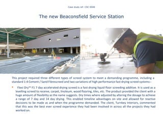 Case study ref: CSC 0048
The new Beaconsfield Service Station
This project required three different types of screed system to meet a demanding programme, including a
standard 1:4 Cement / Sand Fibrescreed and two variations of high performance fast drying screed systems:-
 Flexi Dry™ F1 7 day accelerated drying screed is a fast drying liquid floor screeding additive. It is used as a
levelling screed to receive, carpet, linoleum, wood flooring, tiles, etc. The product provided the client with a
huge amount of flexibility as the name suggests. Dry times where adjusted by altering the dosage to achieve
a range of 7 day and 14 day drying. This enabled timeline advantages on site and allowed for reactive
decisions to be made as and when the programme demanded. The client, Turnkey Interiors, commented
that this was the best ever screed experience they had been involved in across all the projects they had
worked on.
Staying on top of our game
 