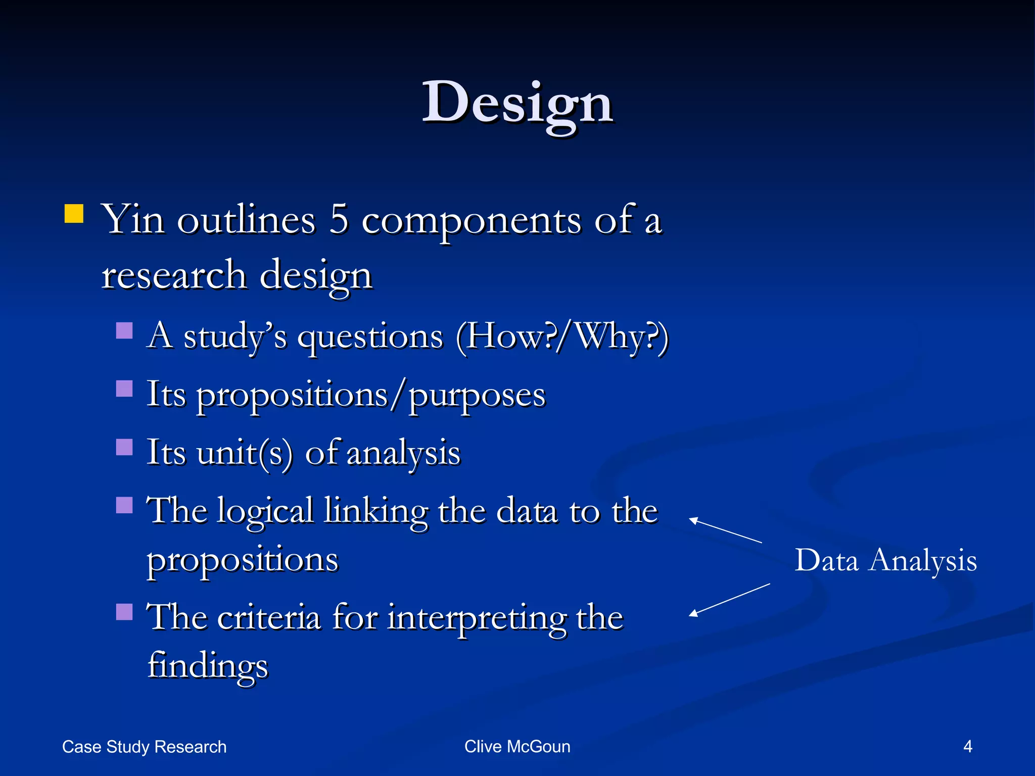 Design Yin outlines 5 components of a research design A study’s questions (How?/Why?) Its propositions/purposes Its unit(s) of analysis The logical linking the data to the propositions The criteria for interpreting the findings Data Analysis