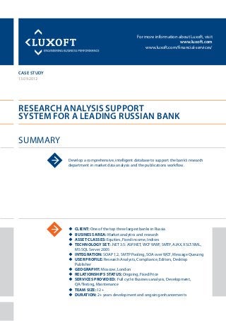 For more information about Luxoft, visit
www.luxoft.com
www.luxoft.com/financial-services/
case study
Research Analysis Support
System for a Leading Russian Bank
Summary
13.09.2012
Develop a comprehensive, intelligent database to support the bank’s research
department in market data analysis and the publications workflow.
uu Client: One of the top three largest banks in Russia
uu Business Area: Market analytics and research
uu Asset Classes: Equities, Fixed income, Indices
uu Technology Set: .NET 3.5: ASP.NET, WCF WWF, SMTP, AJAX, XSLT/XML,
MS SQL Server 2005
uu Integration: SOAP 1.2, SMTP Pooling, SOA over WCF, Message Queuing
uu User Profile: Research Analysts, Compliance, Editors, Desktop
Publisher
uu Geography: Moscow, London
uu Relationships Status: Ongoing, Fixed Price
uu Services Provided: Full cycle: Business analysis, Development,
QA/Testing, Maintenance
uu Team Size: 12+
uu Duration: 2+ years development and ongoing enhancements
 