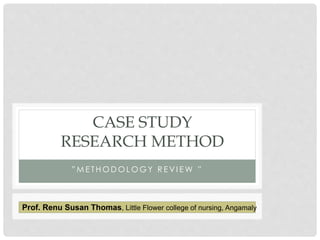 CASE STUDY 
RESEARCH METHOD 
” M E T H O D O L O G Y R E V I E W ” 
Prof. Renu Susan Thomas, Little Flower college of nursing, Angamaly 
 