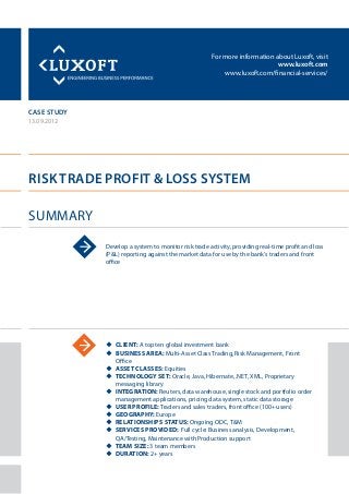 For more information about Luxoft, visit
www.luxoft.com
www.luxoft.com/financial-services/
case study
Risk Trade Profit & Loss System
Summary
13.09.2012
Develop a system to monitor risk trade activity, providing real-time profit and loss
(P&L) reporting against the market data for use by the bank’s traders and front
office
uu Client: A top ten global investment bank
uu Business Area: Multi-Asset Class Trading, Risk Management, Front
Office
uu Asset Classes: Equities
uu Technology Set: Oracle, Java, Hibernate, .NET, XML, Proprietary
messaging library
uu Integration: Reuters, data warehouse, single stock and portfolio order
management applications, pricing data system, static data storage
uu User Profile: Traders and sales traders, front office (100+ users)
uu Geography: Europe
uu Relationships Status: Ongoing ODC, T&M
uu Services Provided: Full cycle: Business analysis, Development,
QA/Testing, Maintenance with Production support
uu Team Size: 3 team members
uu Duration: 2+ years
 