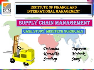 Institute of finance and international management SUPPLY CHAIN MANAGEMENT Debendra  Dipayan  Kamalika Moinak Sandeep Suraj CASE STUDY: MEDITECH SURGICALS 