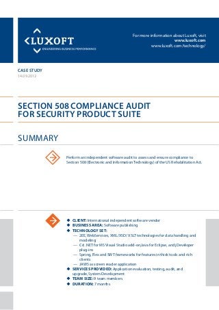 For more information about Luxoft, visit
www.luxoft.com
www.luxoft.com/technology/
case study
Section 508 Compliance Audit
for Security Product Suite
14.09.2012
uu Client: International independent software vendor
uu Business Area: Software publishing
uu Technology Set:
—— 2EE, WebServices, XML/XSD/ XSLT technologies for data handling and
modeling
—— C#, .NET for MS Visual Studio add-on,Java for Eclipse, and jDeveloper
plug-ins
—— Spring, Flex and SWT frameworks for features in thick tools and rich
clients
—— JAWS as screen reader application
uu Services Provided: Application evaluation, testing, audit, and
upgrade, System Development
uu Team size: 9 team members
uu Duration: 7 months
Summary
Perform an independent software audit to assess and ensure compliance to
Section 508 (Electronic and Information Technology) of the US Rehabilitation Act.
 