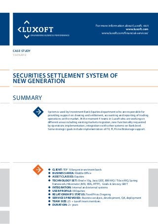 For more information about Luxoft, visit
www.luxoft.com
www.luxoft.com/financial-services/
case study
Securities settlement system of
new generation
Summary
13.09.2012
System is used by Investment Bank Equities department who are responsible for
providing support on clearing and settlement, accounting and reporting of trading
operations on the market. At the moment 4 teams in Luxoft who are working on
different areas including existing markets migration, new functionality requested
by operations implementation, integrations with other systems on Bank level.
Some strategic goals include implementation of FX, FI, Prime Brokerage support.
uu Client: TOP 10 largest investment bank
uu Business Area: Middle Office
uu Asset Classes: Equities
uu Technology Set: Oracle 10g, Java/J2EE, IBM MQ / Tibco MQ, Spring
framework, Hibernate (JMX, XML, RTTP), Grails & Groovy, GWT
uu Integration: Internal and external systems
uu User Profile: IB Equities
uu Relationships Status: Fixed Price, Ongoing
uu Services Provided: Business analysis, development, QA, deployment
uu Team Size: 25 + Luxoft team members
uu Duration: 2+ years
 