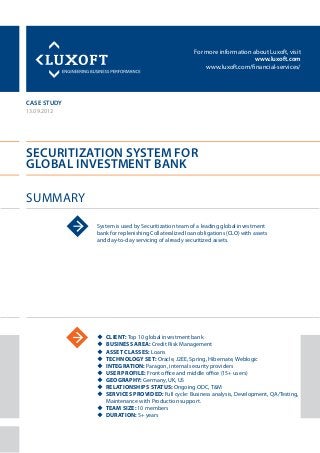 For more information about Luxoft, visit
www.luxoft.com
www.luxoft.com/financial-services/
case study
Securitization System for
Global Investment Bank
Summary
13.09.2012
System is used by Securitization team of a leading global investment
bank for replenishing Collateralized loan obligations (CLO) with assets
and day-to-day servicing of already securitized assets.
uu Client: Top 10 global investment bank
uu Business Area: Credit Risk Management
uu Asset Classes: Loans
uu Technology Set: Oracle, J2EE, Spring, Hibernate, Weblogic
uu Integration: Paragon, internal security providers
uu User Profile: Front office and middle office (15+ users)
uu Geography: Germany, UK, US
uu Relationships Status: Ongoing ODC, T&M
uu Services Provided: Full cycle: Business analysis, Development, QA/Testing,
Maintenance with Production support.
uu Team Size: 10 members
uu Duration: 5+ years
 