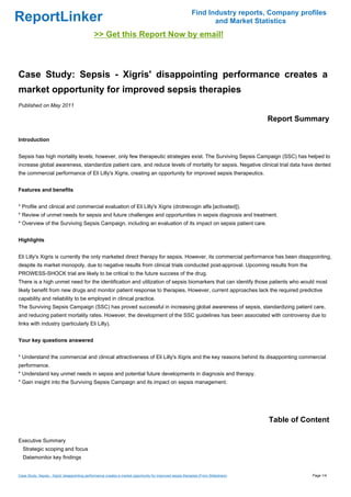 Find Industry reports, Company profiles
ReportLinker                                                                                                       and Market Statistics
                                               >> Get this Report Now by email!



Case Study: Sepsis - Xigris' disappointing performance creates a
market opportunity for improved sepsis therapies
Published on May 2011

                                                                                                                                      Report Summary

Introduction


Sepsis has high mortality levels; however, only few therapeutic strategies exist. The Surviving Sepsis Campaign (SSC) has helped to
increase global awareness, standardize patient care, and reduce levels of mortality for sepsis. Negative clinical trial data have dented
the commercial performance of Eli Lilly's Xigris, creating an opportunity for improved sepsis therapeutics.


Features and benefits


* Profile and clinical and commercial evaluation of Eli Lilly's Xigris (drotrecogin alfa [activated]).
* Review of unmet needs for sepsis and future challenges and opportunities in sepsis diagnosis and treatment.
* Overview of the Surviving Sepsis Campaign, including an evaluation of its impact on sepsis patient care.


Highlights


Eli Lilly's Xigris is currently the only marketed direct therapy for sepsis. However, its commercial performance has been disappointing,
despite its market monopoly, due to negative results from clinical trials conducted post-approval. Upcoming results from the
PROWESS-SHOCK trial are likely to be critical to the future success of the drug.
There is a high unmet need for the identification and utilization of sepsis biomarkers that can identify those patients who would most
likely benefit from new drugs and monitor patient response to therapies. However, current approaches lack the required predictive
capability and reliability to be employed in clinical practice.
The Surviving Sepsis Campaign (SSC) has proved successful in increasing global awareness of sepsis, standardizing patient care,
and reducing patient mortality rates. However, the development of the SSC guidelines has been associated with controversy due to
links with industry (particularly Eli Lilly).


Your key questions answered


* Understand the commercial and clinical attractiveness of Eli Lilly's Xigris and the key reasons behind its disappointing commercial
performance.
* Understand key unmet needs in sepsis and potential future developments in diagnosis and therapy.
* Gain insight into the Surviving Sepsis Campaign and its impact on sepsis management.




                                                                                                                                      Table of Content

Executive Summary
  Strategic scoping and focus
  Datamonitor key findings


Case Study: Sepsis - Xigris' disappointing performance creates a market opportunity for improved sepsis therapies (From Slideshare)              Page 1/4
 