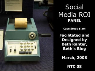 Social Media ROI PANEL Case Study Slam Facilitated and Designed by Beth Kanter, Beth’s Blog March, 2008 NTC 08 