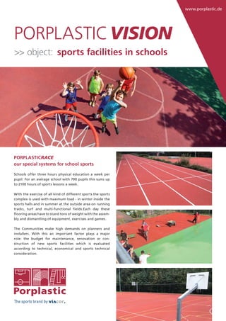www.porplastic.de
The sports brand by
PORPLASTICPORPLASTICVISION
PORPLASTICRACE
our special systems for school sports
Schools offer three hours physical education a week per
pupil. For an average school with 700 pupils this sums up
to 2100 hours of sports lessons a week.
With the exercise of all kind of different sports the sports
complex is used with maximum load - in winter inside the
sports halls and in summer at the outside area on running
tracks, turf and multi-functional ﬁelds.Each day these
ﬂooring areas have to stand tons of weight with the assem-
bly and dismantling of equipment, exercises and games.
The Communities make high demands on planners and
installers. With this an important factor plays a major
role: the budget for maintenance, renovation or con-
struction of new sports facilities which is evaluated
according to technical, economical and sports technical
consideration.
>> object: sports facilities in schools
 