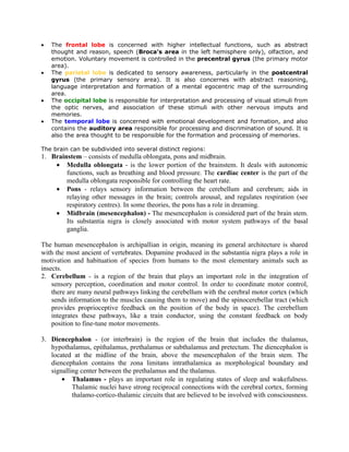 •   The frontal lobe is concerned with higher intellectual functions, such as abstract
    thought and reason, speech (Broca's area in the left hemisphere only), olfaction, and
    emotion. Voluntary movement is controlled in the precentral gyrus (the primary motor
    area).
•   The parietal lobe is dedicated to sensory awareness, particularly in the postcentral
    gyrus (the primary sensory area). It is also concernes with abstract reasoning,
    language interpretation and formation of a mental egocentric map of the surrounding
    area.
•   The occipital lobe is responsible for interpretation and processing of visual stimuli from
    the optic nerves, and association of these stimuli with other nervous imputs and
    memories.
•   The temporal lobe is concerned with emotional development and formation, and also
    contains the auditory area responsible for processing and discrimination of sound. It is
    also the area thought to be responsible for the formation and processing of memories.

The brain can be subdivided into several distinct regions:
1. Brainstem – consists of medulla oblongata, pons and midbrain.
    • Medulla oblongata - is the lower portion of the brainstem. It deals with autonomic
        functions, such as breathing and blood pressure. The cardiac center is the part of the
        medulla oblongata responsible for controlling the heart rate.
    • Pons - relays sensory information between the cerebellum and cerebrum; aids in
        relaying other messages in the brain; controls arousal, and regulates respiration (see
        respiratory centres). In some theories, the pons has a role in dreaming.
    • Midbrain (mesencephalon) - The mesencephalon is considered part of the brain stem.
        Its substantia nigra is closely associated with motor system pathways of the basal
        ganglia.

The human mesencephalon is archipallian in origin, meaning its general architecture is shared
with the most ancient of vertebrates. Dopamine produced in the substantia nigra plays a role in
motivation and habituation of species from humans to the most elementary animals such as
insects.
2. Cerebellum - is a region of the brain that plays an important role in the integration of
    sensory perception, coordination and motor control. In order to coordinate motor control,
    there are many neural pathways linking the cerebellum with the cerebral motor cortex (which
    sends information to the muscles causing them to move) and the spinocerebellar tract (which
    provides proprioceptive feedback on the position of the body in space). The cerebellum
    integrates these pathways, like a train conductor, using the constant feedback on body
    position to fine-tune motor movements.

3. Diencephalon - (or interbrain) is the region of the brain that includes the thalamus,
   hypothalamus, epithalamus, prethalamus or subthalamus and pretectum. The diencephalon is
   located at the midline of the brain, above the mesencephalon of the brain stem. The
   diencephalon contains the zona limitans intrathalamica as morphological boundary and
   signalling center between the prethalamus and the thalamus.
       • Thalamus - plays an important role in regulating states of sleep and wakefulness.
           Thalamic nuclei have strong reciprocal connections with the cerebral cortex, forming
           thalamo-cortico-thalamic circuits that are believed to be involved with consciousness.
 