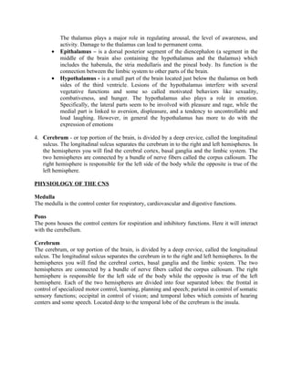 The thalamus plays a major role in regulating arousal, the level of awareness, and
           activity. Damage to the thalamus can lead to permanent coma.
       •   Epithalamus – is a dorsal posterior segment of the diencephalon (a segment in the
           middle of the brain also containing the hypothalamus and the thalamus) which
           includes the habenula, the stria medullaris and the pineal body. Its function is the
           connection between the limbic system to other parts of the brain.
       •   Hypothalamus - is a small part of the brain located just below the thalamus on both
           sides of the third ventricle. Lesions of the hypothalamus interfere with several
           vegetative functions and some so called motivated behaviors like sexuality,
           combativeness, and hunger. The hypothalamus also plays a role in emotion.
           Specifically, the lateral parts seem to be involved with pleasure and rage, while the
           medial part is linked to aversion, displeasure, and a tendency to uncontrollable and
           loud laughing. However, in general the hypothalamus has more to do with the
           expression of emotions

4. Cerebrum - or top portion of the brain, is divided by a deep crevice, called the longitudinal
   sulcus. The longitudinal sulcus separates the cerebrum in to the right and left hemispheres. In
   the hemispheres you will find the cerebral cortex, basal ganglia and the limbic system. The
   two hemispheres are connected by a bundle of nerve fibers called the corpus callosum. The
   right hemisphere is responsible for the left side of the body while the opposite is true of the
   left hemisphere.

PHYSIOLOGY OF THE CNS

Medulla
The medulla is the control center for respiratory, cardiovascular and digestive functions.

Pons
The pons houses the control centers for respiration and inhibitory functions. Here it will interact
with the cerebellum.

Cerebrum
The cerebrum, or top portion of the brain, is divided by a deep crevice, called the longitudinal
sulcus. The longitudinal sulcus separates the cerebrum in to the right and left hemispheres. In the
hemispheres you will find the cerebral cortex, basal ganglia and the limbic system. The two
hemispheres are connected by a bundle of nerve fibers called the corpus callosum. The right
hemisphere is responsible for the left side of the body while the opposite is true of the left
hemisphere. Each of the two hemispheres are divided into four separated lobes: the frontal in
control of specialized motor control, learning, planning and speech; parietal in control of somatic
sensory functions; occipital in control of vision; and temporal lobes which consists of hearing
centers and some speech. Located deep to the temporal lobe of the cerebrum is the insula.
 