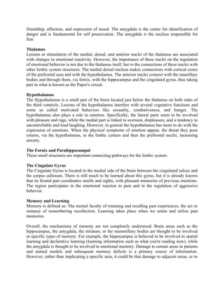 friendship, affection, and expression of mood. The amygdala is the center for identification of
danger and is fundamental for self preservation. The amygdala is the nucleus responsible for
fear.

Thalamus
Lesions or stimulation of the medial, dorsal, and anterior nuclei of the thalamus are associated
with changes in emotional reactivity. However, the importance of these nuclei on the regulation
of emotional behavior is not due to the thalamus itself, but to the connections of these nuclei with
other limbic system structures. The medial dorsal nucleus makes connections with cortical zones
of the prefrontal area and with the hypothalamus. The anterior nuclei connect with the mamillary
bodies and through them, via fornix, with the hippocampus and the cingulated gyrus, thus taking
part in what is known as the Papez's circuit.

Hypothalamus
The Hypothalamus is a small part of the brain located just below the thalamus on both sides of
the third ventricle. Lesions of the hypothalamus interfere with several vegetative functions and
some so called motivated behaviors like sexuality, combativeness, and hunger. The
hypothalamus also plays a role in emotion. Specifically, the lateral parts seem to be involved
with pleasure and rage, while the medial part is linked to aversion, displeasure, and a tendency to
uncontrollable and loud laughing. However, in general the hypothalamus has more to do with the
expression of emotions. When the physical symptoms of emotion appear, the threat they pose
returns, via the hypothalamus, to the limbic centers and then the prefrontal nuclei, increasing
anxiety.

The Fornix and Parahippocampal
These small structures are important connecting pathways for the limbic system.

The Cingulate Gyrus
The Cingulate Gyrus is located in the medial side of the brain between the cingulated sulcus and
the corpus callosum. There is still much to be learned about this gyrus, but it is already known
that its frontal part coordinates smells and sights, with pleasant memories of previous emotions.
The region participates in the emotional reaction to pain and in the regulation of aggressive
behavior.

Memory and Learning
Memory is defined as: The mental faculty of retaining and recalling past experiences, the act or
instance of remembering recollection. Learning takes place when we retain and utilize past
memories.

Overall, the mechanisms of memory are not completely understood. Brain areas such as the
hippocampus, the amygdala, the striatum, or the mammillary bodies are thought to be involved
in specific types of memory. For example, the hippocampus is believed to be involved in spatial
learning and declarative learning (learning information such as what you're reading now), while
the amygdala is thought to be involved in emotional memory. Damage to certain areas in patients
and animal models and subsequent memory deficits is a primary source of information.
However, rather than implicating a specific area, it could be that damage to adjacent areas, or to
 
