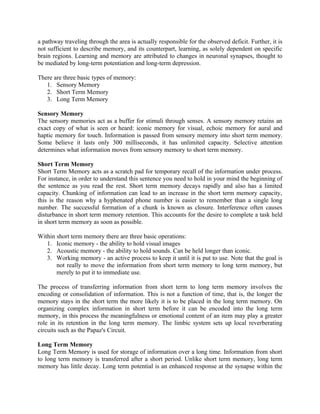 a pathway traveling through the area is actually responsible for the observed deficit. Further, it is
not sufficient to describe memory, and its counterpart, learning, as solely dependent on specific
brain regions. Learning and memory are attributed to changes in neuronal synapses, thought to
be mediated by long-term potentiation and long-term depression.

There are three basic types of memory:
   1. Sensory Memory
   2. Short Term Memory
   3. Long Term Memory

Sensory Memory
The sensory memories act as a buffer for stimuli through senses. A sensory memory retains an
exact copy of what is seen or heard: iconic memory for visual, echoic memory for aural and
haptic memory for touch. Information is passed from sensory memory into short term memory.
Some believe it lasts only 300 milliseconds, it has unlimited capacity. Selective attention
determines what information moves from sensory memory to short term memory.

Short Term Memory
Short Term Memory acts as a scratch pad for temporary recall of the information under process.
For instance, in order to understand this sentence you need to hold in your mind the beginning of
the sentence as you read the rest. Short term memory decays rapidly and also has a limited
capacity. Chunking of information can lead to an increase in the short term memory capacity,
this is the reason why a hyphenated phone number is easier to remember than a single long
number. The successful formation of a chunk is known as closure. Interference often causes
disturbance in short term memory retention. This accounts for the desire to complete a task held
in short term memory as soon as possible.

Within short term memory there are three basic operations:
   1. Iconic memory - the ability to hold visual images
   2. Acoustic memory - the ability to hold sounds. Can be held longer than iconic.
   3. Working memory - an active process to keep it until it is put to use. Note that the goal is
       not really to move the information from short term memory to long term memory, but
       merely to put it to immediate use.

The process of transferring information from short term to long term memory involves the
encoding or consolidation of information. This is not a function of time, that is, the longer the
memory stays in the short term the more likely it is to be placed in the long term memory. On
organizing complex information in short term before it can be encoded into the long term
memory, in this process the meaningfulness or emotional content of an item may play a greater
role in its retention in the long term memory. The limbic system sets up local reverberating
circuits such as the Papaz's Circuit.

Long Term Memory
Long Term Memory is used for storage of information over a long time. Information from short
to long term memory is transferred after a short period. Unlike short term memory, long term
memory has little decay. Long term potential is an enhanced response at the synapse within the
 