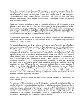 Tuberculous meningitis is also known as TB meningitis or tubercular meningitis. Tuberculous
meningitis is Mycobacterium tuberculosis infection of the meninges—the system of membranes
which envelops the central nervous system. It is the most common form of CNS tuberculosis.
Fever and headache are the cardinal features. Confusion is a late feature and coma bears a poor
prognosis. Meningism is absent in a fifth of patients with TB meningitis. Patients may also have
focal neurological deficits.

Causes are Tension headaches are due to contraction (tightness) of the muscles in your
shoulders, neck, scalp, and jaw. They are often related to stress, depression, or anxiety.
Overworking, not getting enough sleep, missing meals, and using alcohol or street drugs can
make you more susceptible to headaches. Foods that can trigger a headache include chocolate,
cheese, and monosodium glutamate (MSG), a flavor enhancer. People who drink caffeine can
have headaches when they don't get their usual daily amount.

Mycobacterium tuberculosis of the meninges is the cardinal feature and the inflammation is
concentrated towards the base of the brain. Infection begins in the lungs and may spread to the
meninges by a variety of routes.

The signs and symptoms are: fever, seizures, restlessness, loss of appetite, severe headache,
nausea and vomiting, stiff neck, sensitivity to light (photophobia) and loss of consciousness.
Blood-borne spread certainly occurs and 25% of patients with miliary TB have TB meningitis,
presumably by crossing the blood-brain barrier; but a proportion of patients may get TB
meningitis from rupture of a cortical focus in the brain; an even smaller proportion get it from
rupture of a bony focus in the spine. It is rare and unusual for TB of the spine to cause TB of the
central nervous system, but isolated cases have been described. Diagnosis of TB meningitis is
made by analyzing CSF collected by lumbar puncture. When collecting CSF for suspected TB
meningitis, a minimum of 1ml of fluid should be taken (preferably 5 to 10ml).The CSF usually
has a high protein, low glucose and a raised number of lymphocytes. Acid-fast bacilli are
sometimes seen on a CSF smear, but more commonly, M. tuberculosis is grown in culture. A
spider web clot in the collected CSF is characteristic of TB meningitis, but is a rare finding.
More than half of cases of TB meningitis cannot be confirmed microbiologically, and these
patients are treated on the basis of clinical suspicion only. The culture of TB from CSF takes a
minimum of two weeks, and therefore the majority of patients with TB meningitis are started on
treatment before the diagnosis is confirmed.

Imaging studies such as CT or MRI may show features strongly suggestive of TB meningitis, but
cannot diagnose it.

The treatment of TB meningitis is isoniazid, rifampicin, pyrazinamide and ethambutol for two
months, followed by isoniazid and rifampicin alone for a further ten months. Steroids are always
used in the first six weeks of treatment (and sometimes for longer). A few patients may require
immunomodulatory agents such as thalidomide. Treatment must be started as soon as there is a
reasonable suspicion of the diagnosis. Treatment must not be delayed while waiting for
confirmation of the diagnosis. Hydrocephalus occurs as a complication in about a third of
patients with TB meningitis and will require a ventricular shunt.
 