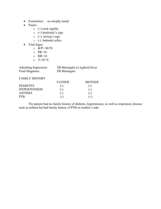 •   Extremities: no atrophy noted
   •   Neuro:
           o (+) neck rigidity
           o (+) brudzinki’s sign
           o (+) kernig’s sign
           o (-) babinski reflex
   •   Vital Signs:
           o B/P= 90/70
           o PR=76
           o RR=18
           o T=38 OC

Admitting Impression:         TB Meningitis t/c typhoid fever
Final Diagnosis:              TB Meningitis

FAMILY HISTORY
                              FATHER                MOTHER
DIABETES                        (-)                  (-)
HYPERTENSION                    (-)                  (-)
ASTHMA                          (-)                  (-)
PTB                             (-)                  (+)

       The patient had no family history of diabetes, hypertension, as well as respiratory disease
such as asthma but had family history of PTB on mother’s side.
 