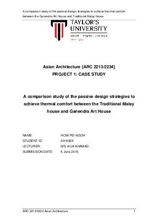 A comparison study of the passive design strategies to achieve thermal comfort
between the Ganendra Art House and Traditional Malay house
ARC 2213/2234 Asian Architecture 1
Asian Architecture [ARC 2213/2234]
PROJECT 1: CASE STUDY
A comparison study of the passive design strategies to
achieve thermal comfort between the Traditional Malay
house and Ganendra Art House
NAME: HOW PEI NGOH
STUDENT ID: 0316929
LECTURER: MS. ALIA AHAMAD
SUBMISSION DATE: 6 June 2015
 