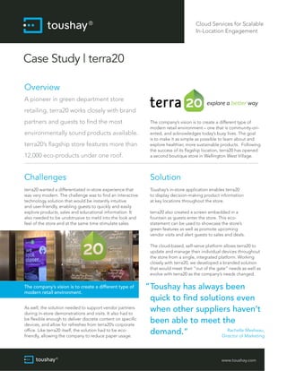 Cloud Services for Scalable
In-Location Engagement

Case Study | terra20
Overview
A pioneer in green department store
retailing, terra20 works closely with brand
partners and guests to find the most

12,000 eco-products under one roof.

The company’s vision is to create a different type of
modern retail environment – one that is community-oriented, and acknowledges today’s busy lives. The goal
is to make it as simple as possible to learn about and
explore healthier, more sustainable products. Following
the success of its flagship location, terra20 has opened
a second boutique store in Wellington West Village.

Challenges

Solution

terra20 wanted a differentiated in-store experience that
was very modern. The challenge was to find an interactive
technology solution that would be instantly intuitive
and user-friendly, enabling guests to quickly and easily
explore products, sales and educational information. It
also needed to be unobtrusive to meld into the look and
feel of the store and at the same time stimulate sales.

Toushay’s in-store application enables terra20
to display decision-making product information
at key locations throughout the store.

environmentally sound products available.
terra20’s flagship store features more than

terra20 also created a screen embedded in a
fountain as guests enter the store. This ecostatement can be used to showcase the store’s
green features as well as promote upcoming
vendor visits and alert guests to sales and deals.
The cloud-based, self-serve platform allows terra20 to
update and manage their individual devices throughout
the store from a single, integrated platform. Working
closely with terra20, we developed a branded solution
that would meet their “out of the gate” needs as well as
evolve with terra20 as the company’s needs changed.

The company’s vision is to create a different type of
modern retail environment.
As well, the solution needed to support vendor partners
during in-store demonstrations and visits. It also had to
be flexible enough to deliver discrete content on specific
devices, and allow for refreshes from terra20’s corporate
office. Like terra20 itself, the solution had to be ecofriendly, allowing the company to reduce paper usage.

“ Toushay has always been
quick to find solutions even
when other suppliers haven’t
been able to meet the
Rachelle Mesheau,
demand.“
Director of Marketing
www.toushay.com

 