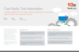 Case Study: Test Automation
Employees
51-200
Region
United States
Client is a US based IT firm which is in
healthcare domain. Client optimizes
“return on information” from data stored
in electronic health records, clinical data
repositories, and health information
exchanges. With client’s clinical
reasoning platform, hospitals and
medical groups can prove compliance
with quality measures, participate in
registries, and identify cohorts for
research or care management – using
fewer resources and more accurately.
The application’s solution was developed
in collaboration with a renowned
hospital and now used across number of
big hospitals in US.
Industry
Hospital & Healthcare
US based Healthcare IT firm builds complex clinical system in record time
using TenXLabs Test Automation Services
Background
Automation is required in making decisions from patients data stored
in clinical data repositories and other systems.
All the analysis and decision making is currently done manually by
skilled clinicians, which consumes a lot of their time and presents a
strong need of IT for process improvement.
Advanced clinical reasoning platforms required which can combine
the knowledge of skilled clinicians with the speed and thoroughness
of a computer.
Client is looking for
Help in designing, developing and testing advanced clinical reasoning
platform which can help clinicians in making decisions using business
intelligence algorithms.
Improve the overall quality of the application through testing
expertise that TenXLab has demonstrated in its earlier engagements.
A consistent testing platform which can be reused for other products
and services that the client carries in its portfolio.
 