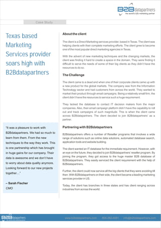 Case Study


                                        About the client
Texas based
                                        The client is a Direct Marketing services provider, based in Texas. The client was
Marketing                               helping clients with their complete marketing efforts. The client grew to become
                                        one of the most popular direct marketing agencies in Texas.

Services provider                       With the advent of new marketing techniques and the changing markets, the
                                        client was finding it hard to create a space in the domain. They were finding it
soars high with                         difficult to serve the needs of some of their big clients as they didn’t have the
                                        resources to do so.

B2Bdatapartners                         The Challenge

                                        The client came to a dead end when one of their corporate clients came up with
                                        a new product for the global markets. The company was from the Information
                                        Technology sector and had customers from across the world. They wanted to
                                        market their product through email campaigns. Being a relatively small firm, the
                                        client didn’t have the resources to service such a huge requirement.

                                        They lacked the database to contact IT decision makers from the major
                                        companies. Also, their email campaign platform didn’t have the capability to roll
                                        out and track campaigns of such magnitude. This is when the client came
                                        across B2Bdatapartners. The client decided to join B2Bdatapartners’ as a
                                        partner.


“It was a pleasure to work with         Partnering with B2Bdatapartners
B2Bdatapartners. We had so much to
                                        B2Bdatapartners offers a number of Reseller programs that involves a wide
learn from them. From the new           range of solutions such as online data solutions, automated database search,
techniques to the way they work. This   application tools and website building.

is one partnership which has brought    The client wanted an IT database for the immediate requirement. However, with
in huge gains for our company. Their    an eye on the future, they decided to join B2Bdatapartners’ reseller program. By
                                        joining the program, they got access to the huge master B2B database of
data is awesome and we don’t have
                                        B2Bdatapartners. They easily serviced the client requirement with the help of
to worry about data quality anymore.    B2Bdatapartners.
Looking forward to our new projects
                                        Further, the client could now service all the big clients that they were avoiding till
together…”
                                        then. With B2Bdatapartners on their side, the client became a leading marketing
                                        services provider in US.
– Sarah Fischer
                                        Today, the client has branches in three states and has client ranging across
CMO                                     industries from across the world.




                                          www.b2bdatapartners.com           800-382-4081        info@b2bdatapartners.com
 
