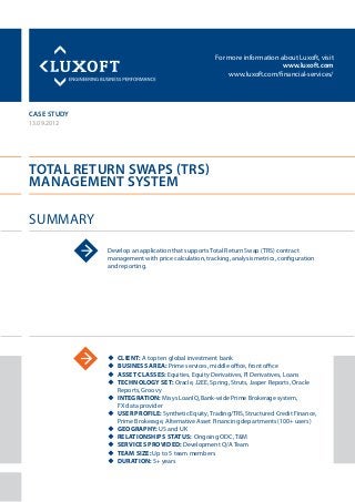 For more information about Luxoft, visit
www.luxoft.com
www.luxoft.com/financial-services/
case study
Total Return Swaps (TRS)
Management System
Summary
13.09.2012
Develop an application that supports Total Return Swap (TRS) contract
management with price calculation, tracking, analysis metrics, configuration
and reporting.
uu Client: A top ten global investment bank
uu Business Area: Prime services, middle office, front office
uu Asset Classes: Equities, Equity Derivatives, FI Derivatives, Loans
uu Technology Set: Oracle, J2EE, Spring, Struts, Jasper Reports, Oracle
Reports, Groovy
uu Integration: Misys LoanIQ, Bank-wide Prime Brokerage system,
FX data provider
uu User Profile: Synthetic Equity, Trading/TRS, Structured Credit Finance,
Prime Brokerage, Alternative Asset Financing departments (100+ users)
uu Geography: US and UK
uu Relationships Status: Ongoing ODC, T&M
uu Services Provided: Development Q/A Team
uu Team Size: Up to 5 team members
uu Duration: 5+ years
 