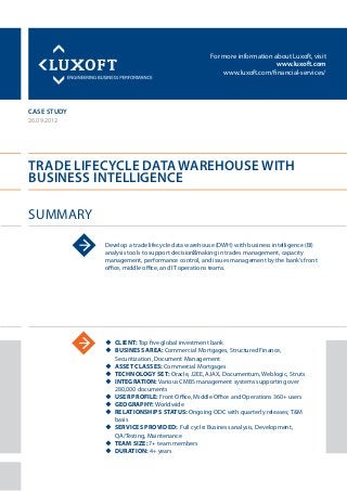For more information about Luxoft, visit
www.luxoft.com
www.luxoft.com/financial-services/
case study
Trade Lifecycle Data Warehouse with
Business Intelligence
Summary
26.09.2012
Develop a trade lifecycle data warehouse (DWH) with business intelligence (BI)
analysis tools to support decision‐making in trades management, capacity
management, performance control, and issues management by the bank’s front
office, middle office, and IT operations teams.
uu Client: Top five global investment bank
uu Business Area: Commercial Mortgages, Structured Finance,
Securitization, Document Management
uu Asset Classes: Commercial Mortgages
uu Technology Set: Oracle, J2EE, AJAX, Documentum, Weblogic, Struts
uu Integration: Various CMBS management systems supporting over
280,000 documents
uu User Profile: Front Office, Middle Office and Operations 360+ users
uu Geography: Worldwide
uu Relationships Status: Ongoing ODC with quarterly releases; T&M
basis
uu Services Provided: Full cycle: Business analysis, Development,
QA/Testing, Maintenance
uu Team Size: 7+ team members
uu Duration: 4+ years
 