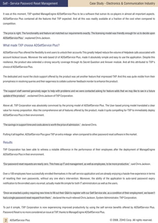 Self - Service Password Reset Management

Case Study - Electronics & Communication Industry

It was at this moment, TXP spotted ManageEngine ADSelfService Plus to be a software that outran its co-players in almost all important aspects.
ADSelfService Plus contained all the features that TXP expected. And all this was readily available at a fraction of the cost when compared to
competition.
"The price is right. The functionality and feature set matched our requirements exactly. The licensing model was friendly enough for us to decide upon
ADSelfService Plus.", explained Chris Jackson.

What made TXP choose ADSelfService Plus?
ADSelfService Plus offered the flexibility to end users to unlock their accounts This greatly helped reduce the volume of Helpdesk calls associated with
account lockout issues. Moreover the web-based UI of ADSelfService Plus, made it absolutely simple and easy to use the application. Despite this
resilience, the product also extended a strong security coverage through its Secret Question and Answer module. And all this attributed to TXP's
choice of ADSelfService Plus.
The dedicated and round the clock support offered by the product was yet another feature that impressed TXP. And this was quite visible from their
promptness in resolving queries and their eagerness to collate customer feedback inorder to enhance the product.
"The support staff seemed genuinely eager to help with problems and we were contacted asking for feature-adds that we may like to see in a future
update of the product." , exclaimed Chris Jackson of TXP Corporation.
Above all, TXP Corporation was absolutely convinced by the pricing model of ADSelfService Plus. The User based pricing model translated a clear
value for money preposition. Also the comprehensive set of features offered by the product, made it quite compelling for TXP to immediately deploy
ADSelfService Plus in their environment.
"The savings in support time and costs alone is worth the price of admission.", declared Chris.
Putting it all together, ADSelfService Plus gave TXP an extra mileage when compared to other password reset software in the market.

Results
TXP Corporation has been able to witness a notable difference in the performance of their employees after the deployment of ManageEngine
ADSelfService Plus in their environment.
"Our password reset requests are nearly zero. This frees up IT and management, as well as employees, to be more productive.", said Chris Jackson.
Over a 100 employees have successfully enrolled themselves in the self service application and are already enjoying a hassle-free experience in terms
of resetting their own passwords, without any one else's intervention. Moreover, the ability of the application to auto-send password expiry
notification to the enrolled users via email, actually made life simple for both IT administrators as well as the users.
"Once we enacted a policy requiring new hires to fill out their Q&A to register with our Self Service site, as a condition of their employment, we haven’t
had a single password reset request from them.", declared the much relieved Chris Jackson, System Administrator, TXP Corporation.
To put it simple, TXP Corporation is now experiencing improved productivity by using the self service benefits offered by ADSelfService Plus.
Password Reset is no more considered an issue at TXP, thanks to ManageEngine ADSelfService Plus.

2 ADSelfService Plus

© 2008, ZOHO Corp. All rights reserved.

 
