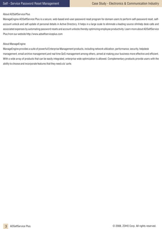 Self - Service Password Reset Management

Case Study - Electronics & Communication Industry

About ADSelfService Plus
ManageEngine ADSelfService Plus is a secure, web-based end-user password reset program for domain users to perform self-password reset, selfaccount unlock and self update of personal details in Active Directory. It helps in a large scale to eliminate a leading source ofmhelp desk calls and
associated expenses by automating password resets and account unlocks thereby optimizing employee productivity. Learn more about ADSelfService
Plus from our website http://www.adselfserviceplus.com
About ManageEngine
ManageEngine provides a suite of powerful Enterprise Management products, including network utilization, performance, security, helpdesk
management, email archive management,and real time QoS management among others, aimed at making your business more effective and efficient.
With a wide array of products that can be easily integrated, enterprise wide optimization is allowed. Complementary products provide users with the
ability to choose and incorporate features that they need a la’ carte.

3 ADSelfService Plus

© 2008, ZOHO Corp. All rights reserved.

 
