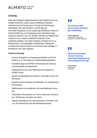Lösung_
Dank des erfolgreich abgeschlossenen App-Projekts für die Uni-
versität Hohenheim sowie unserer zertifizierten Experten
entschied sich die Hochschule für Almato als Entwicklungs-
dienstleister. Die native Android- und iOS-App der
Universität Wuppertal und die zugehörige Middleware wurde zur
Zusammenführung und Visualisierung der zahlreichen ange-
bundenen Systeme, wie z. B. WUSEL, Moodle und Webmail ent-
wickelt und von unserem zertifizierten Experten-Team
ausführlich getestet. Von Noten-Updates und News bis hin zu
Mensa-Essen und Kontaktdaten: Studierende, Professoren
und Besucher können einfach und schnell auf alle wichtigen In-
formationen und Tools zugreifen.
Features (Auszug)
− Campus-Navigation mit Augemented Reality- und Such-
funktion (z. B. freie Räume und Behindertenparkplätze)
− Fahrpläne zeigen alle ÖPNV-Verbindungen ab Campus
und Wuppertaler Hauptbahnhof
− Notenübersicht inkl. Push Notification bei Updates im
WUSEL-Konto
− Zugriff auf Speisepläne der Mensen und Cafés an den drei
Standorten
− Zugriff auf Online-Katalog der Bibliothek, mit umfangreicher
Suchfunktion
− Stattfindende und ausfallende Lehrveranstaltungen einse-
hen
− Persönlicher Stundenplan und Termin-Übersicht (Vorlesun-
gen, Workshops, Konzerte und mehr)
− Digitale Hinterlegung von lokal relevanten Ausweisen, wie
z. B. die Fitnesscard oder den Bibliotheksausweis
„
Die Lösung erfüllt
unsere hohen Erwartun-
gen vollständig.
Florian Siegmund
Projektleiter Campus-App
Bergische Universität Wuppertal
„
Die Zusammenarbeit
mit dem Team der
Universität Wuppertal war
sehr erfolgreich und agil.
Frank Härdter
Projektleiter
Almato AG
 