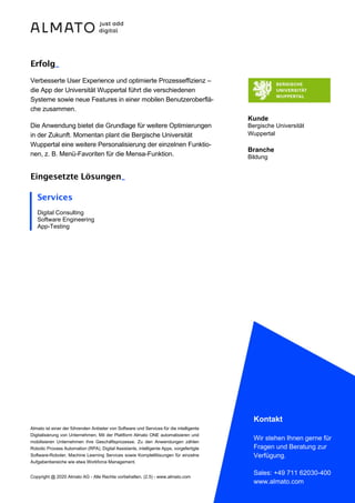 Almato ist einer der führenden Anbieter von Software und Services für die intelligente
Digitalisierung von Unternehmen. Mit der Plattform Almato ONE automatisieren und
mobilisieren Unternehmen ihre Geschäftsprozesse. Zu den Anwendungen zählen
Robotic Process Automation (RPA), Digital Assistants, intelligente Apps, vorgefertigte
Software-Roboter, Machine Learning Services sowie Komplettlösungen für einzelne
Aufgabenbereiche wie etwa Workforce Management.
Copyright @ 2020 Almato AG - Alle Rechte vorbehalten. (2.5) - www.almato.com
Kontakt
Wir stehen Ihnen gerne für
Fragen und Beratung zur
Verfügung.
Sales: +49 711 62030-400
www.almato.com
Erfolg_
Verbesserte User Experience und optimierte Prozesseffizienz –
die App der Universität Wuppertal führt die verschiedenen
Systeme sowie neue Features in einer mobilen Benutzeroberflä-
che zusammen.
Die Anwendung bietet die Grundlage für weitere Optimierungen
in der Zukunft. Momentan plant die Bergische Universität
Wuppertal eine weitere Personalisierung der einzelnen Funktio-
nen, z. B. Menü-Favoriten für die Mensa-Funktion.
Eingesetzte Lösungen_
Kunde
Bergische Universität
Wuppertal
Branche
Bildung
Services
Digital Consulting
Software Engineering
App-Testing
 