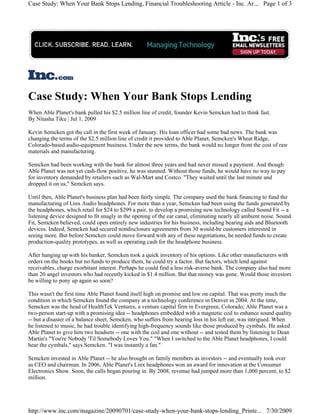 Case Study: When Your Bank Stops Lending, Financial Troubleshooting Article - Inc. Ar... Page 1 of 3




Case Study: When Your Bank Stops Lending
When Able Planet's bank pulled his $2.5 million line of credit, founder Kevin Semcken had to think fast.
By Nitasha Tiku | Jul 1, 2009

Kevin Semcken got the call in the first week of January. His loan officer had some bad news. The bank was
changing the terms of the $2.5 million line of credit it provided to Able Planet, Semcken's Wheat Ridge,
Colorado-based audio-equipment business. Under the new terms, the bank would no longer front the cost of raw
materials and manufacturing.

Semcken had been working with the bank for almost three years and had never missed a payment. And though
Able Planet was not yet cash-flow positive, he was stunned. Without those funds, he would have no way to pay
for inventory demanded by retailers such as Wal-Mart and Costco. "They waited until the last minute and
dropped it on us," Semcken says.

Until then, Able Planet's business plan had been fairly simple. The company used the bank financing to fund the
manufacturing of Linx Audio headphones. For more than a year, Semcken had been using the funds generated by
the headphones, which retail for $24 to $299 a pair, to develop a promising new technology called Sound Fit -- a
listening device designed to fit snugly in the opening of the ear canal, eliminating nearly all ambient noise. Sound
Fit, Semcken believed, could open entirely new industries for his business, including hearing aids and Bluetooth
devices. Indeed, Semcken had secured nondisclosure agreements from 30 would-be customers interested in
seeing more. But before Semcken could move forward with any of these negotiations, he needed funds to create
production-quality prototypes, as well as operating cash for the headphone business.

After hanging up with his banker, Semcken took a quick inventory of his options. Like other manufacturers with
orders on the books but no funds to produce them, he could try a factor. But factors, which lend against
receivables, charge exorbitant interest. Perhaps he could find a less risk-averse bank. The company also had more
than 20 angel investors who had recently kicked in $1.4 million. But that money was gone. Would those investors
be willing to pony up again so soon?

This wasn't the first time Able Planet found itself high on promise and low on capital. That was pretty much the
condition in which Semcken found the company at a technology conference in Denver in 2004. At the time,
Semcken was the head of HealthTek Ventures, a venture capital firm in Evergreen, Colorado; Able Planet was a
two-person start-up with a promising idea -- headphones embedded with a magnetic coil to enhance sound quality
-- but a disaster of a balance sheet. Semcken, who suffers from hearing loss in his left ear, was intrigued. When
he listened to music, he had trouble identifying high-frequency sounds like those produced by cymbals. He asked
Able Planet to give him two headsets -- one with the coil and one without -- and tested them by listening to Dean
Martin's "You're Nobody 'Til Somebody Loves You." "When I switched to the Able Planet headphones, I could
hear the cymbals," says Semcken. "I was instantly a fan."

Semcken invested in Able Planet -- he also brought on family members as investors -- and eventually took over
as CEO and chairman. In 2006, Able Planet's Linx headphones won an award for innovation at the Consumer
Electronics Show. Soon, the calls began pouring in. By 2008, revenue had jumped more than 1,000 percent, to $2
million.




http://www.inc.com/magazine/20090701/case-study-when-your-bank-stops-lending_Printe... 7/30/2009
 