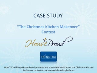 CASE STUDY
            “The Christmas Kitchen Makeover”
                         Contest




How TFC will help House Proud promote and spread the word about the Christmas Kitchen
                   Makeover contest on various social media platforms.
 