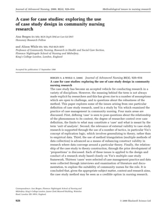 Journal of Advanced Nursing, 2000, 31(4), 926±934                              Methodological issues in nursing research



A case for case studies: exploring the use
of case study design in community nursing
research
Ann Bergen BA MSc RGN DipN DNCert Cert Ed DNT
Honorary Research Fellow

and Alison While BSc MSc PhD RGN RHV
Professor of Community Nursing, Research in Health and Social Care Section,
Florence Nightingale School of Nursing and Midwifery,
King's College London, London, England




Accepted for publication 17 September 1999



                                     BERGEN A. & WHILE A. (2000) Journal of Advanced Nursing 31(4), 926±934
                                     A case for case studies: exploring the use of case study design in community
                                     nursing research
                                     The case study has become an accepted vehicle for conducting research in a
                                     variety of disciplines. However, the meaning behind the term is not always
                                     made explicit by researchers and this has given rise to a number of assumptions
                                     which are open to challenge, and to questions about the robustness of the
                                     method. This paper explores some of the issues arising from one particular
                                     de®nition of case study research, used in a study by Yin which examined the
                                     practice of case management in community nursing. Four main areas are
                                     discussed. First, de®ning `case' is seen to pose questions about the relationship
                                     of the phenomenon to its context, the degree of researcher control over case
                                     de®nition, the limits to what may constitute a `case' and what is meant by the
                                     term `unit of analysis'. Second, the relevance of external validity to case study
                                     research is supported through the use of a number of tactics, in particular Yin's
                                     concept of replication logic, which involves generalizing to theory, rather than
                                     to empirical data. Third, the use of method triangulation (multiple methods of
                                     data collection) is advanced as a means of enhancing construct validity in
                                     research where data converge around a particular theory. Finally, the relation-
                                     ship of the case study to theory construction, through the prior development of
                                     `propositions' is discussed. Each of these issues is applied to the design and
                                     conduct of a research study based closely on Yin's multiple case study
                                     framework. Thirteen `cases' were selected of case management practice and data
                                     were collected through interviews and examination of literature and docu-
                                     mentation, to explore the suitability of community nurses for the role. It is
                                     concluded that, given the appropriate subject matter, context and research aims,
                                     the case study method may be seen as a credible option in nursing research.




Correspondence: Ann Bergen, Florence Nightingale School of Nursing and
Midwifery, King's College London, James Clerk Maxwell Building, Waterloo
Road, London SE1 8WA, England.


926                                                                                          Ó 2000 Blackwell Science Ltd
 