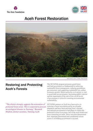The SETAPAK program promotes good forest
and land governance as fundamental to achieving
sustainable forest management, reducing greenhouse
gas emissions, and supporting sustainable low carbon
economic growth. Direct action by civil society is vital
to good land use governance. Increasing public concern
and the importance of the rule of law on all levels
of government is critical to ensuring environmental
sustainability.
SETAPAK partners in Aceh have been active in
restoring a forest area destroyed by an oil palm
plantation and have been pressing local, regional
and national government to halt plans to exploit the
protected Leuser Ecosystem, one of the most biodiverse
areas remaining on earth. These activities demonstrate
how important determined and coordinated citizen
action is in holding government to account.
“The district strongly supports the restoration of
protected forest areas. This is expected to prevent
an ecological disaster in Tamiang,” Razuardi
Ibrahim, district secretary, Tamiang Aceh.
Aceh Forest Restoration
Aceh forest cover | Photo: Rhett Butler
Restoring and Protecting
Aceh’s Forests
 