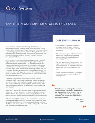 A/V DESIGN AND IMPLEMENTATION FOR ENVOY
CASE STUDY SUMMARY
Envoy wanted to outfit the conference
rooms and all-hands space in its new
offices with consistent, high-quality A/V
technology.
Rahi Systems designed and implemented
the solution in a very short timeframe,
accommodating Envoy’s budget and
technology preferences.
The Rahi team helped Envoy optimize the
experience in its smaller conference rooms
while also creating an all-hands space that
worked well with the facility’s open floor
plan.
Design standards help ensure a consistent,
intuitive user experience throughout all
meeting rooms.
Envoy develops solutions that challenge the status quo of
workplace technology. It started in the lobby with Envoy Visitors,
which enables visitors to use iPads to enter their information, obtain
a guest badge, sign documents and more. Envoy Deliveries is a
mobile app that allows front desk and mailroom personnel to take
photos of packages, notify the recipient and track when the
package is picked up.
As the company continues to develop new products, it needed
larger office space to accommodate its growing team. Envoy
moved into a large open space at 410 Townsend Street in San
Francisco, and wanted to outfit it with high-quality conferencing
and A/V equipment. “Our previous office space was very DIY,”
said Matt Harris, Head of Workplace Technology, Envoy. “We had
a couple of Google Hangouts rooms, mounted a projector in the
conference room ceiling, put up a screen, all those sorts of things.
When we moved into our new workplace, we agreed that it was a
priority to improve on that.”
“We have a large remote employee population scattered
throughout the U.S. and a few international as well. We wanted
to make sure that every employee feels just as connected and
able to impact the work we’re doing here. After reviewing all the
videoconferencing products, we determined that Zoom was the
right choice.”
Envoy didn’t want to go the do-it-yourself route again and began
looking for a partner to assist in the design and implementation
of A/V solutions. The company’s office manager had previously
worked with Rahi Systems, and recommended them for the project.
“When we started this project, we had 14 conference rooms and
since then we’ve expanded into the other half of the space. We’re
up to a full 26 collaborative meeting spaces, and we’ve outfitted
20 of those with Zoom,” Harris said. “Rahi has helped us with all of
that, as well as our all-hands space.”
Rahi is focused on building what we want
rather than what Rahi wants, The Rahi team
was always willing to go the extra mile to
make things work well. Rarely do we have
problems. And people who come into our
space are impressed.
- Matt Harris
Envoy
© Rahi Systems+1-510-651-2205 www.rahisystems.com
 
