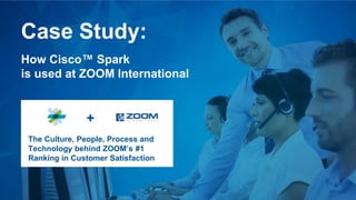 Case Study:
How Cisco™ Spark
is used at ZOOM International
The Culture, People, Process and
Technology behind ZOOM’s #1
Ranking in Customer Satisfaction
+
 