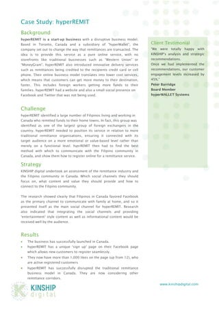 www.kinshipdigital.com 
Case Study: hyperREMIT 
Background 
hyperREMIT is a start-up business with a disruptive business model. Based in Toronto, Canada and a subsidiary of “hyperWallet”, the company set out to change the way that remittances are transacted. The idea is to provide this service as a pure online service, with no storefronts like traditional businesses such as “Western Union” or “MoneyGram”. hyperREMIT also introduced innovative delivery services such as remittances being credited to the recipients credit card or cell phone. Their online business model translates into lower cost services, which means that customers can get more money to their destination, faster. This includes foreign workers getting more funds to their families. hyperREMIT had a website and also a small social presence on 
Facebook and Twitter that was not being used. 
Challenge 
hyperREMIT identified a large number of Filipinos living and working in 
Canada who remitted funds to their home towns. In fact, this group was 
identified as one of the largest group of foreign exchangers in the country. hyperREMIT needed to position its service in relation to more traditional remittance organisations, ensuring it connected with its target audience on a more emotional or value-based level rather than merely on a functional level. hyerREMIT then had to find the best method with which to communicate with the Filipino community in Canada, and show them how to register online for a remittance service. 
Strategy 
KINSHIP digital undertook an assessment of the remittance industry and the Filipino community in Canada. Which social channels they should focus on, what content and value they should provide and how to connect to the Filipino community. 
The research showed clearly that Filipinos in Canada favored Facebook as the primary channel to communicate with family at home, and so it presented itself as the main social channel for hyperREMIT. Research also indicated that integrating the social channels and providing ‘entertainment’ style content as well as informational content would be received well by the audience. 
Results 
• The business has successfully launched in Canada. 
• hyperREMIT has a unique ‘sign up’ page on their Facebook page which allows new customers to register seamlessly. 
• They now have more than 1,000 likes on the page (up from 12), who are active registered customers 
• hyperREMIT has successfully disrupted the traditional remittance business model in Canada. They are now considering other remittance corridors. 
Client Testimonial 
“We were totally happy with KINSHIP’s analysis and strategic recommendations. 
Once we had implemented the recommendations, our customer engagement levels increased by 45%.” 
Peter Burridge 
Board Member 
hyperWALLET Systems 
