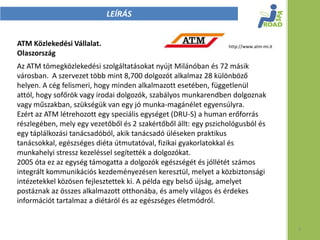 LEÍRÁS


ATM Közlekedési Vállalat.                                        http://www.atm-mi.it
Olaszország
Az ATM tömegközlekedési szolgáltatásokat nyújt Milánóban és 72 másik
városban. A szervezet több mint 8,700 dolgozót alkalmaz 28 különböző
helyen. A cég felismeri, hogy minden alkalmazott esetében, függetlenül
attól, hogy sofőrök vagy irodai dolgozók, szabályos munkarendben dolgoznak
vagy műszakban, szükségük van egy jó munka-magánélet egyensúlyra.
Ezért az ATM létrehozott egy speciális egységet (DRU-S) a human erőforrás
részlegében, mely egy vezetőből és 2 szakértőből állt: egy pszichológusból és
egy táplálkozási tanácsadóból, akik tanácsadó üléseken praktikus
tanácsokkal, egészséges diéta útmutatóval, fizikai gyakorlatokkal és
munkahelyi stressz kezeléssel segítették a dolgozókat.
2005 óta ez az egység támogatta a dolgozók egészségét és jóllétét számos
integrált kommunikációs kezdeményezésen keresztül, melyet a közbiztonsági
intézetekkel közösen fejlesztettek ki. A példa egy belső újság, amelyet
postáznak az összes alkalmazott otthonába, és amely világos és érdekes
információt tartalmaz a diétáról és az egészséges életmódról.


                                                                                        3
 