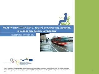 ΜΕΛΕΤΗ ΠΕΡΙΠΤΩΣΗΣ Nº 1: Υγιεινή στο χώρο της εργασίας.
          Ο κλάδος των οδικών μεταφορών
             Σύνταξη: XXI Inveslan S.L.




Αυτό το πρόγραμμα χρηματοδοτήθηκε με την υποστήριξη της Ευρωπαϊκής Επιτροπής. Το περιεχόμενο αυτής της έκδοσης αντανακλά
αποκλειστικά τις απόψεις του συγγραφέα και η Επιτροπή δε θεωρείται υπεύθυνη για κάθε χρήση των πληροφοριών που περιέχονται σε
αυτή.                                                                                                                           1
 