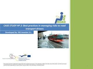 CASE STUDY Nº 2: Best practices in managing risks to road
                   transport drivers
   Developed by: XXI Inveslan S.L.




This project has been funded with support from the European Commission. This publication reflects the views only of the author, and the Commission
cannot be held responsible for any use which may be made of the information contained therein.
                                                                                                                                                     1
 