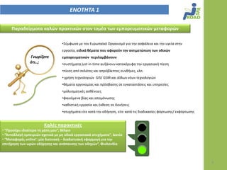 ΕΝΟΣΗΣΑ 1

     Παραδείγματα καλϊν πρακτικϊν ςτον τομζα των εμπορευματικϊν μεταφορϊν

                                  •Σφμφωνα με τον Ευρωπαϊκό Οργανιςμό για τθν αςφάλεια και τθν υγεία ςτθν
                                  εργαςία, ειδικά θζματα που αφοροφν την αντιμετϊπιςη των οδικϊν
                Γνωρίηετε         εμπορευματικϊν περιλαμβάνουν:
                ότι..;            •ςυςτιματα just-in-time αυξάνουν κατακόρυφα τθν εργαςιακι πίεςθ
                                  •πίεςθ από πελάτεσ και απρόβλεπτεσ ςυνκικεσ, κλπ.
                                  • χριςθ τεχνολογιϊν GIS/ GSM και άλλων νζων τεχνολογιϊν
                                  •κζματα εργονομίασ και πρόςβαςθσ ςε εγκαταςτάςεισ και υπθρεςίεσ
                                  •μολυςματικζσ αςκζνειεσ
                                  •φαινόμενα βίασ και απομόνωςθσ
                                  •κακιςτικι εργαςία και ζκκεςθ ςε δονιςεισ
                                  •ατυχιματα είτε κατά τθν οδιγθςθ, είτε κατά τισ διαδικαςίεσ φόρτωςθσ/ εκφόρτωςθσ


                        Καλζσ παρακτικζσ
• “Προςζχω ιδιαίτερα τη μζςη μου”, Βζλγιο
• “Ανταλλαγή εμπειριϊν ςχετικά με μη οδικά εργαςιακά ατυχήματα”, Δανία
• “Μεταφορζσ online’: μία δικτυακή – διαδικτυακή εφαρμογή για την
επιτήρηςη των ωρϊν οδήγηςησ και ανάπαυςησ των οδηγϊν”, Φινλανδία



                                                                                                                     3
 
