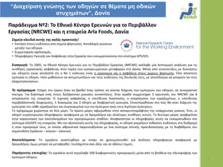 “Γιατείριζη γνώζης ηων οδηγών ζε θέμαηα μη οδικών
               αηστημάηων”, Γανία

Παράδειγμα Νº2: Το Εθνικό Κζντρο Ερευνϊν για το Περιβάλλον
Εργαςίασ (NRCWE) και η εταιρεία Arla Foods, Δανία
 ΢θμεία κλειδιά αυτισ τθσ καλισ πρακτικισ!
 • Εςτίαςθ ςτουσ κινδφνουσ ςτα ςθμεία φόρτωςθσ: Ανταλλαγι γνϊςεων
   μεταξφ των οδθγϊν
 • Συμμετοχικόσ ςχεδιαςμόσ.
 • Πλθροφορίεσ Υγιεινισ και Αςφάλειασ ςτθν Εργαςία που ενςωματϊνονται ςτο ςφςτθμα GPS/GIS.

 Ειςαγωγι: Το 2005, το Εκνικό Κζντρο Ερευνϊν για το Περιβάλλον Εργαςίασ (NRCWE) ανζλαβε μία λεπτομερι ανάλυςθ για τισ
 ςυνκικεσ εργαςιακισ αςφάλειασ ςτον τομζα των εμπορευματικϊν μεταφορϊν ςτθ Δανία. Μζςα από ςυνεντεφξεισ με διοικιςεισ
 και οδθγοφσ ζγινε αντιλθπτό ότι ο Νο 1 κίνδυνοσ είναι θ εργονομία και θ αςφάλεια ςτουσ χϊρουσ φόρτωςθσ. Όςο αποκτοφν
 εμπειρία οι οδθγοί, τόςο μακαίνουν να αντιμετωπίηουν και τουσ κινδφνουσ τθσ δουλειάσ τουσ, με αποτζλεςμα να μποροφν να τουσ
 ελαχιςτοποιιςουν.

 Σο πρόγραμμα: Στόχοσ του ζργου ιταν να βρεκεί ζνασ τρόποσ να γίνεται διάχυςθ των εμπειριϊν των οδθγϊν, ςε ςυνεργατικό
 πνεφμα. Για διάςτθμα ενόσ ζτουσ διεξάγονταν μθνιαίεσ ςυναντιςεισ. Στθν ομάδα ςυμμετείχαν 3 ερευνθτζσ του NRCWE και 8
 εκπρόςωποι τθσ εταιρείασ: Ο τεχνικόσ αςφαλείασ, ο υπεφκυνοσ διακίνθςθσ, ο εκπρόςωποσ των εργαηομζνων, ο υπεφκυνοσ
 περιβαλλοντικισ διαχείριςθσ, 1 διανομζασ και 3 οδθγοί με διαφορετικι εμπειρία. Επικεντρϊκθκαν ςτο πϊσ κα γίνει διάχυςθ τθσ
 εμπειρίασ του κάκε εργαηομζνου και ςυγκεκριμζνα των πιο ζμπειρων προσ τουσ λιγότερο ζμπειρουσ.
 Το πρόγραμμα χωρίςτθκε ςε δφο μζρθ: Το πρϊτο μζροσ αφιερϊκθκε ςτθν αποκρυπτογράφθςθ τθσ υπάρχουςασ γνϊςθσ. Ζτςι, οι
 οδθγοί ςυγκζντρωςαν πλθροφορίεσ αναφορικά με τα δρομολόγια και ιδιαίτερεσ ςυνκικεσ αυτϊν. Το δεφτερο μζροσ αναφερόταν
 ςτθν παρουςίαςθ των αποτελεςμάτων του προθγοφμενου ςταδίου. Αποφαςίςτθκε οι πλθροφορίεσ αυτζσ να ενςωματωκοφν ςτο
 ςφςτθμα GIS/GPS τθσ εταιρείασ. Με τθν αξιοποίθςθ αυτισ τθσ πλθροφορίασ, οι οδθγοί γνωρίηουν πικανοφσ κινδφνουσ ςτθ διαδρομι
 ι ςτον προοριςμό τουσ, οι οποίοι ακροιςτικά παρουςιάηονταν με ζνα ςφςτθμα οπτικισ προειδοποίθςθσ με τθ διαβάκμιςθ του
 ςθματοδότθ (πράςινο – κίτρινο – κόκκινο).

 Αποτελζςματα: Tο εργαλείο αναπτφχκθκε με ςτόχο να χρθςιμοποιθκεί για άντλθςθ πλθροφοριϊν αναφορικά με
 δρομολόγια, όμωσ μπορεί να μεταφερκεί, τουλάχιςτον ςαν ιδζα, και ςε άλλουσ τομείσ.

 Παράγοντεσ επιτυχίασ: Tο εργαλείο αυτό περιζλαβε 500 διαφορετικοφσ προοριςμοφσ μζςα από τθ βοικεια τθσ πλειοψθφίασ των
 ζμπειρων οδθγϊν.
                                                                                                                               5
 