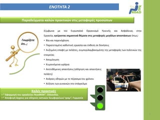 ΕΝΟΣΗΣΑ 2

                Παραδείγματα καλϊν πρακτικϊν ςτισ μεταφορζσ προςϊπων

                                  Σφμφωνα     με   τον    Ευρωπαϊκό   Οργανιςμό        Υγιεινισ   και   Αςφάλειασ   ςτθν
                                  Εργαςία, εγείρονται ςημαντικά θζματα ςτισ μεταφορζσ μεγάλων αποςτάςεων όπωσ:
               Γνωρίηετε          • Βία και παρενόχλθςθ
               ότι..;             • Παρατεταμζνθ κακιςτικι εργαςία και ζκκεςθ ςε δονιςεισ
                                  • Αυξθμζνθ επαφι με πελάτεσ, ςυμπεριλαμβανομζνθσ τθσ μεταφοράσ των πολιτικϊν τθσ
                                  εταιρείασ
                                  • Απομόνωςθ
                                  • Κυμαινόμενα ωράρια
                                  • Αντιτικζμενεσ απαιτιςεισ (οδιγθςθ και απαιτιςεισ
                                  πελάτθ)
                                  • Ανάγκεσ οδθγϊν με το πζραςμα του χρόνου
                                  • Αφξθςθ των γυναικϊν ςτο επάγγελμα

                        Καλζσ πρακτικζσ
• “ Εφαρμογή του εργαλείου RoadRISK”, Ολλανδία.
• “ Αποφυγή άγχουσ για οδηγοφσ αςτικϊν λεωφορείων/ τραμ”, Γερμανία




                                                                                                                           7
 