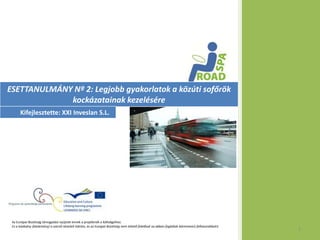 ESETTANULMÁNY Nº 2: Legjobb gyakorlatok a közúti sofőrök
             kockázatainak kezelésére
      Kifejlesztette: XXI Inveslan S.L.




 Az Európai Bizottság támogatást nyújtott ennek a projektnek a költségeihez.
 Ez a kiadvány (közlemény) a szerzõ nézeteit tükrözi, és az Európai Bizottság nem tehetõ felelõssé az abban foglaltak bárminemû felhasználásért.
                                                                                                                                                   1
 