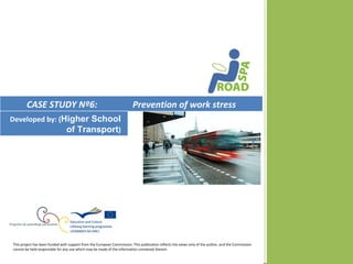 CASE STUDY Nº6:                                                  Prevention of work stress
Developed by: (Higher School
                of Transport)




This project has been funded with support from the European Commission. This publication reflects the views only of the author, and the Commission
cannot be held responsible for any use which may be made of the information contained therein.
 