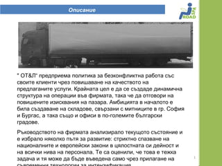 Описание




" ОТ&Л“ предприема политика за безконфликтна работа със
своите клиенти чрез повишаване на качеството на
предлаганите услуги. Крайната цел е да се създаде динамична
структура на операции във фирмата, така че да отговори на
повишените изисквания на пазара. Амбицията в началото е
била създаване на складове, свързани с митниците в гр. София
и Бургас, а така също и офиси в по-големите български
градове.
Ръководството на фирмата анализирало текущото състояние и
е избрало няколко пътя за развитие: стриктно спазване на
националните и европейски закони в цялостната си дейност и
на всички нива на персонала. Те са оценили, че това е тежка
                                                               1
задача и тя може да бъде въведена само чрез прилагане на
 