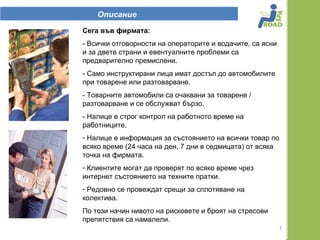 Описание
Сега във фирмата:
- Всички отговорности на операторите и водачите, са ясни
и за двете страни и евентуалните проблеми са
предварително премислени.
- Само инструктирани лица имат достъп до автомобилите
при товарене или разтоварване.
- Товарните автомобили са очаквани за товарене /
разтоварване и се обслужват бързо.
- Налице е строг контрол на работното време на
работниците.
- Налице е информация за състоянието на всички товар по
всяко време (24 часа на ден, 7 дни в седмицата) от всяка
точка на фирмата.
- Клиентите могат да проверят по всяко време чрез
интернет състоянието на техните пратки.
- Редовно се провеждат срещи за сплотяване на
колектива.
По този начин нивото на рисковете и броят на стресови
препятствия са намалели.
                                                           1
 