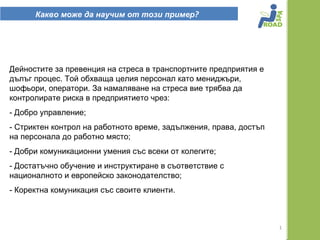 Какво може да научим от този пример?




Дейностите за превенция на стреса в транспортните предприятия е
дълъг процес. Той обхваща целия персонал като мениджъри,
шофьори, оператори. За намаляване на стреса вие трябва да
контролирате риска в предприятието чрез:
- Добро управление;
- Стриктен контрол на работното време, задължения, права, достъп
на персонала до работно място;
- Добри комуникационни умения със всеки от колегите;
- Достатъчно обучение и инструктиране в съответствие с
националното и европейско законодателство;
- Коректна комуникация със своите клиенти.



                                                                   1
 