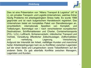 Einleitung


Dies ist eine Präsentation der "Allianz Transport & Logistics" (AT &
L), ein privates Transport- und Logistik-Unternehmen, welches am
Anfang häufig Probleme mit arbeitsgedingtem Stress hatte. Es wurde
1998 gegründet und ist nach bulgarischem Handelsrecht registriert.
Das Unternehmen bietet ein komplettes Paket von Dienstleistungen,
einschließlich:. internationale Spedition von Komplett- und
Teilladungen, Sammelgut von / nach verschiedenen europäischen
Destinationen, Schiffsmaklereien und Charter, Containertransporte
(FCL / LCL), Luftfracht, Schienenverkehr, inländischer Transport und
Vertrieb, Verwaltung öffentlicher Zollschlusslager, Zollformalitäten
und -vertretung, Lagerung, Versicherung.
Aufgrund der Intensität der Arbeit, vielfältiger Kunden und manchmal
harter Arbeitsbedingungen kam es zu Konflikten zwischen Lageristen
auf der einen Seite und Langstrecken- sowie Teilzeitfahrern auf der
anderen Seite. Es gab ebenfalls Konflikte zwischen Managern,
Lageristen und Kunden.



                                                                       1
 