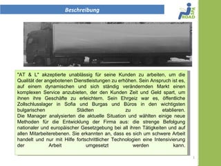 Beschreibung




"AT & L" akzeptierte unablässig für seine Kunden zu arbeiten, um
die Qualität der angebotenen Dienstleistungen zu erhöhen. Sein
Anspruch ist es, auf einem dynamischen und sich ständig
verändernden Markt einen komplexen Service anzubieten, der den
Kunden Zeit und Geld spart, um ihnen ihre Geschäfte zu erleichtern.
Sein Ehrgeiz war es, öffentliche Zollschlusslager in Sofia und Burgas
und Büros in den wichtigsten bulgarischen Städten zu etablieren.
Die Manager analysierten die aktuelle Situation und wählten einige
neue Methoden für die Entwicklung der Firma aus: die strenge
Befolgung nationaler und europäischer Gesetzgebung bei all ihren
Tätigkeiten und auf allen Mitarbeiterebenen. Sie erkannten an, dass
es sich um schwere Arbeit handelt und nur mit Hilfe fortschrittlicher
Technologien eine Intensivierung der Arbeit umgesetzt werden kann.      1
 